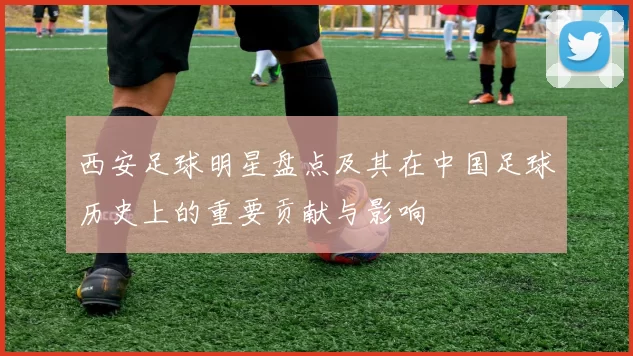 西安足球明星盘点及其在中国足球历史上的重要贡献与影响
