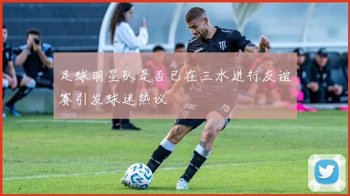 足球明星队是否已在三水进行友谊赛引发球迷热议