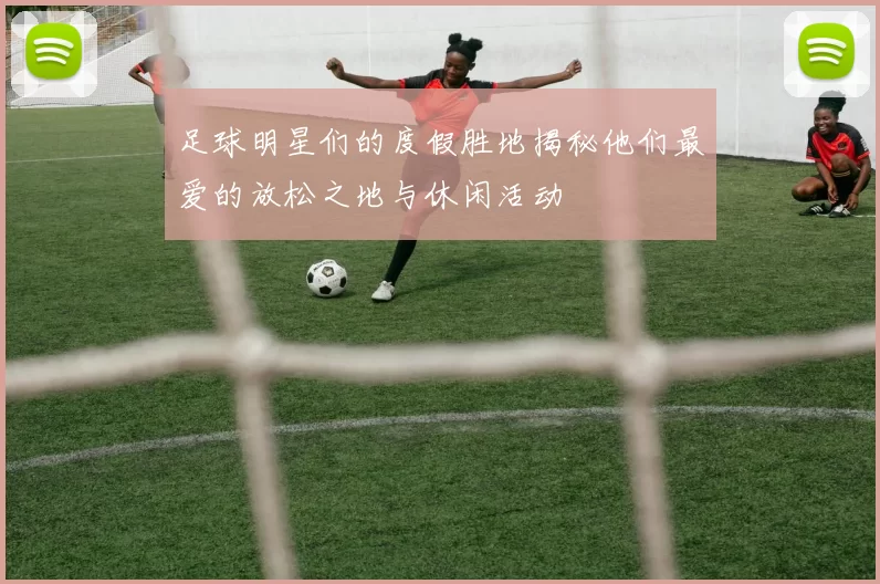 足球明星们的度假胜地揭秘他们最爱的放松之地与休闲活动