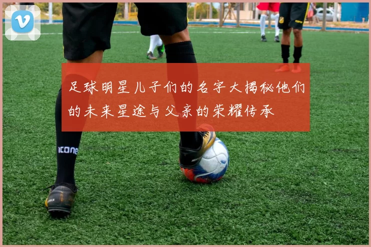 足球明星儿子们的名字大揭秘他们的未来星途与父亲的荣耀传承