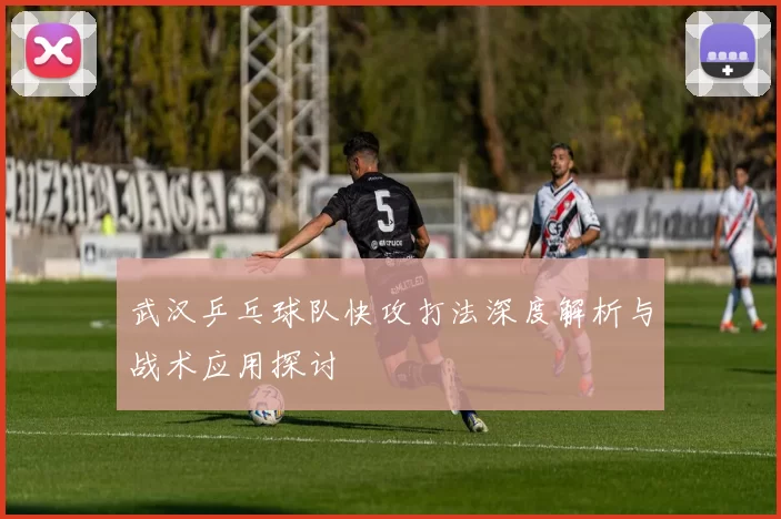 武汉乒乓球队快攻打法深度解析与战术应用探讨