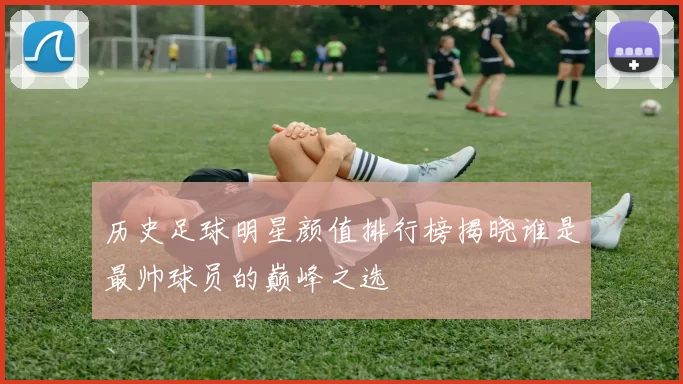 历史足球明星颜值排行榜揭晓谁是最帅球员的巅峰之选
