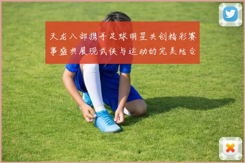 天龙八部携手足球明星共创精彩赛事盛典展现武侠与运动的完美结合