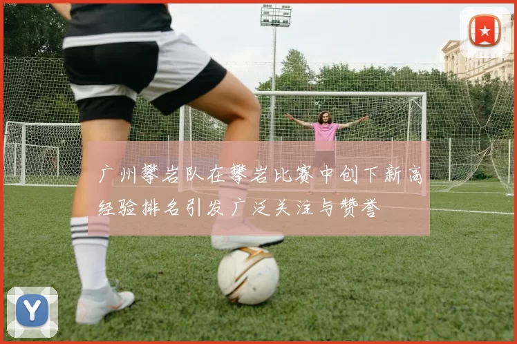 广州攀岩队在攀岩比赛中创下新高经验排名引发广泛关注与赞誉