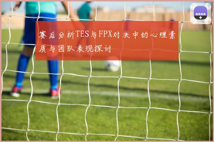 赛后分析TES与FPX对决中的心理素质与团队表现探讨