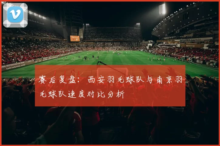 赛后复盘：西安羽毛球队与南京羽毛球队速度对比分析