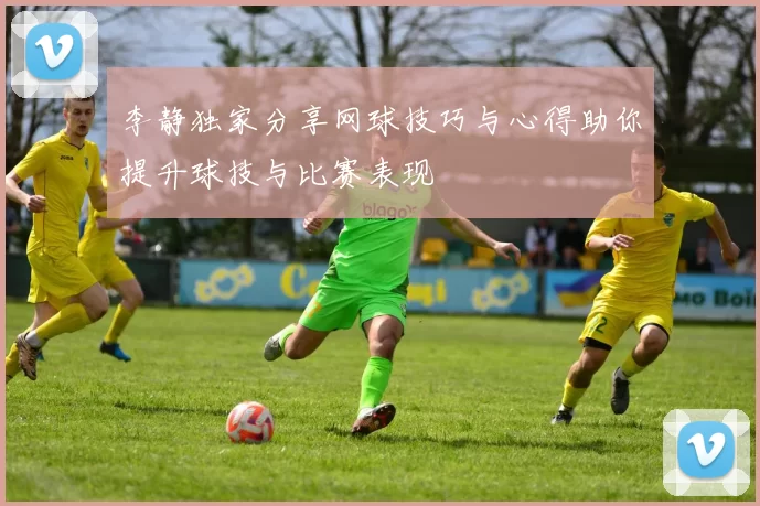 李静独家分享网球技巧与心得助你提升球技与比赛表现