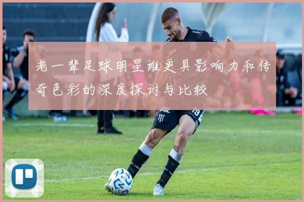 老一辈足球明星谁更具影响力和传奇色彩的深度探讨与比较
