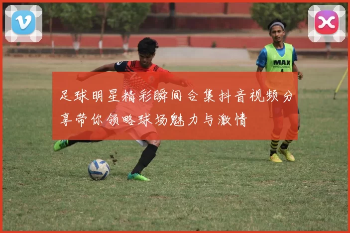 足球明星精彩瞬间合集抖音视频分享带你领略球场魅力与激情
