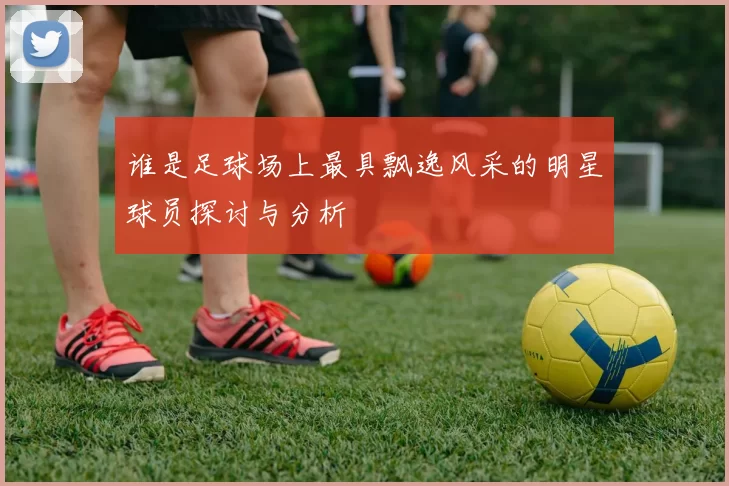 谁是足球场上最具飘逸风采的明星球员探讨与分析