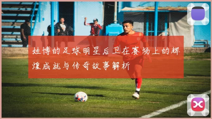姓博的足球明星后卫在赛场上的辉煌成就与传奇故事解析