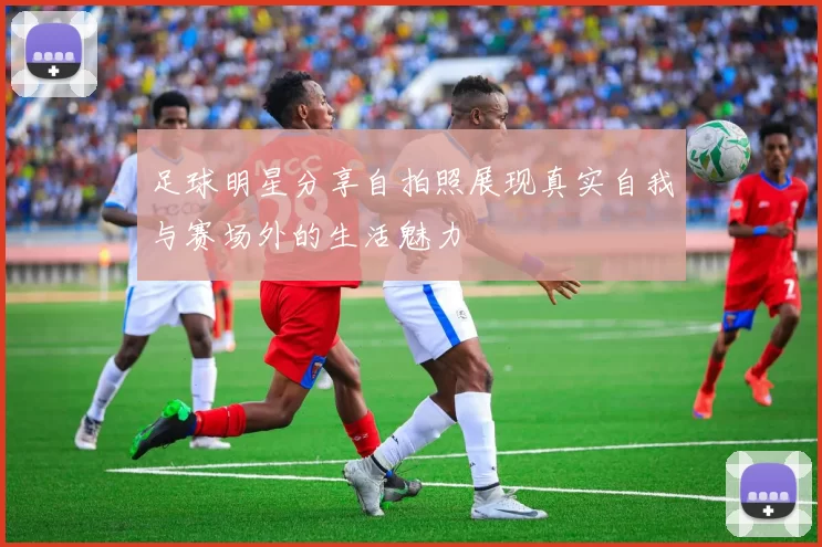 足球明星分享自拍照展现真实自我与赛场外的生活魅力