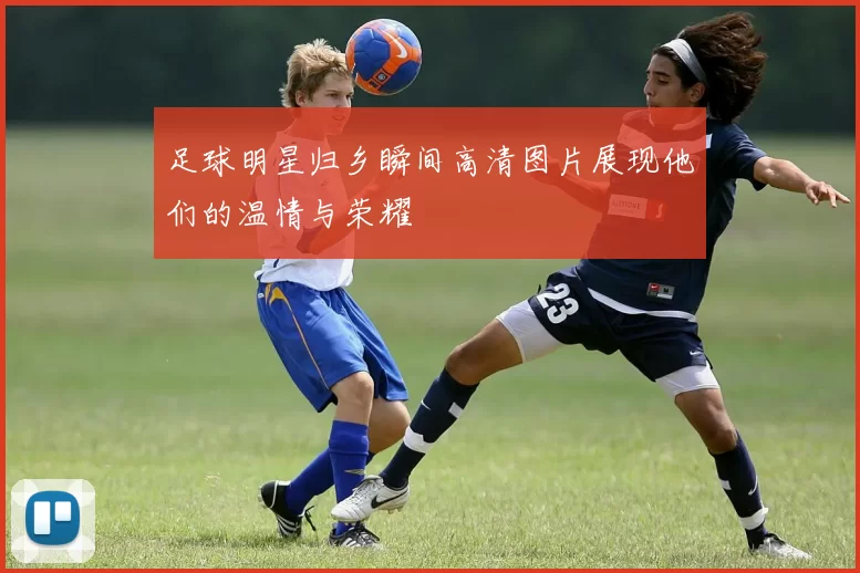 足球明星归乡瞬间高清图片展现他们的温情与荣耀