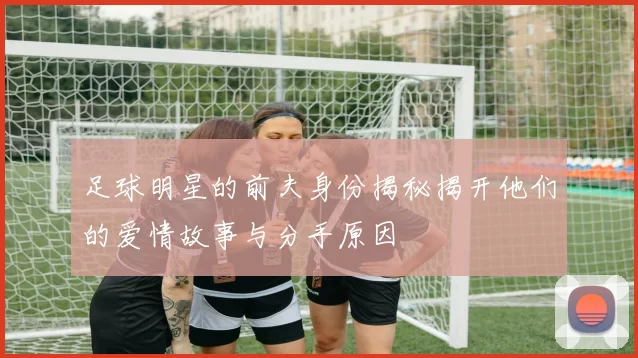 足球明星的前夫身份揭秘揭开他们的爱情故事与分手原因