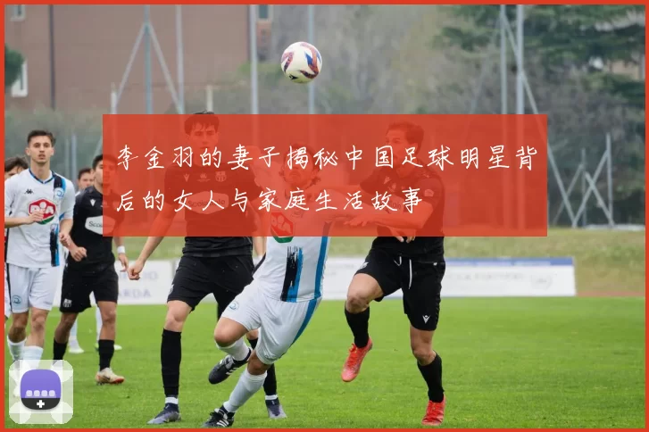 李金羽的妻子揭秘中国足球明星背后的女人与家庭生活故事