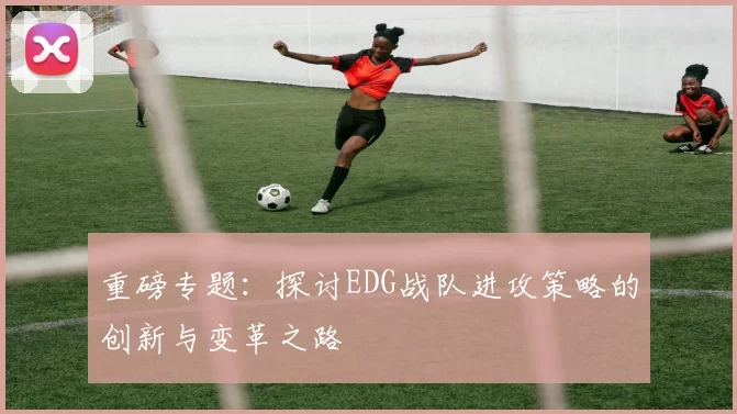 重磅专题：探讨EDG战队进攻策略的创新与变革之路