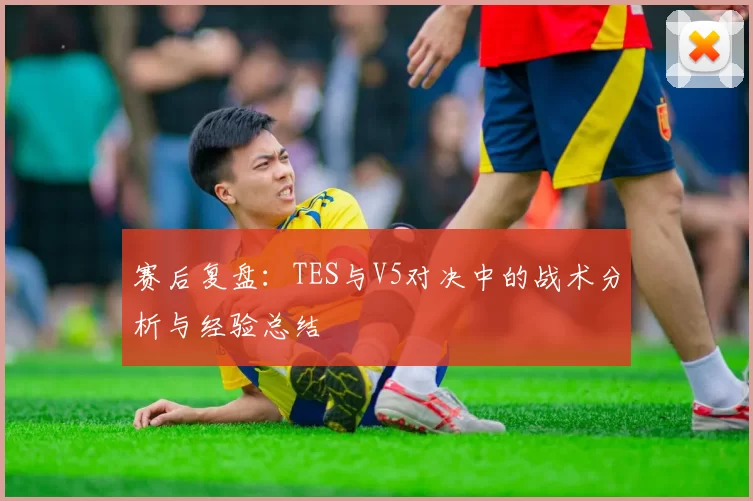 赛后复盘：TES与V5对决中的战术分析与经验总结