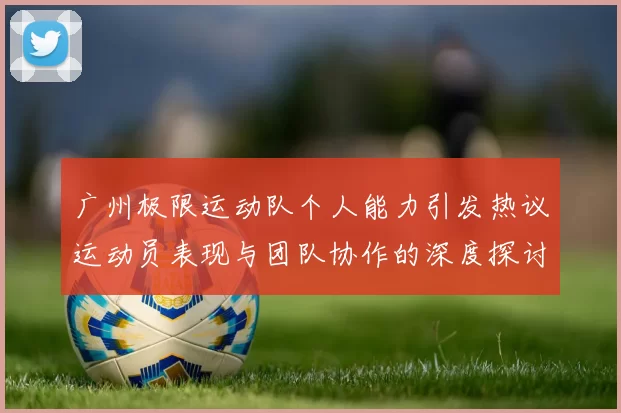 广州极限运动队个人能力引发热议运动员表现与团队协作的深度探讨