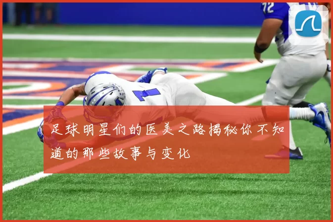 足球明星们的医美之路揭秘你不知道的那些故事与变化