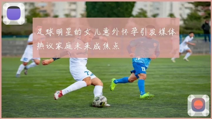 足球明星的女儿意外怀孕引发媒体热议家庭未来成焦点