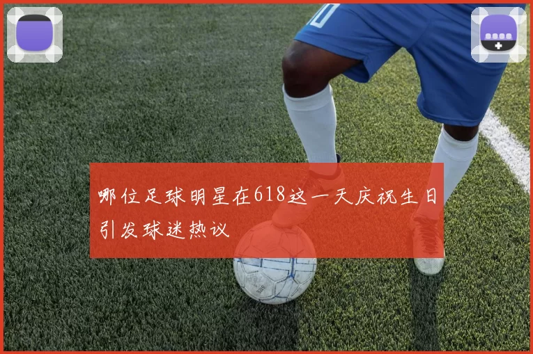 哪位足球明星在618这一天庆祝生日引发球迷热议