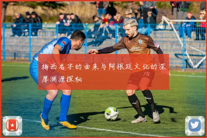 梅西名字的由来与阿根廷文化的深厚渊源探秘