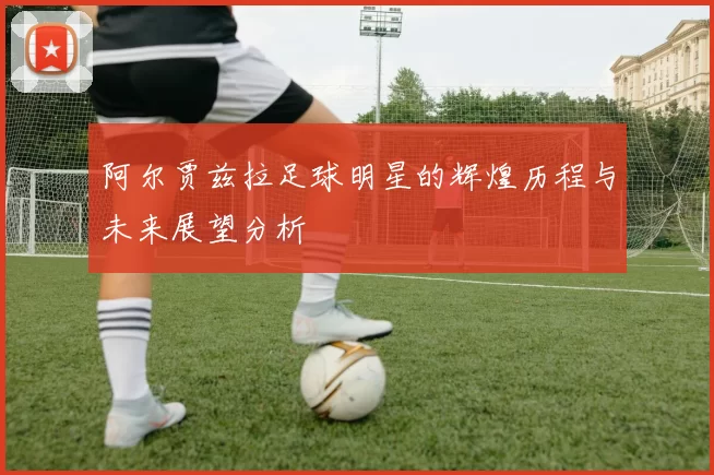 阿尔贾兹拉足球明星的辉煌历程与未来展望分析