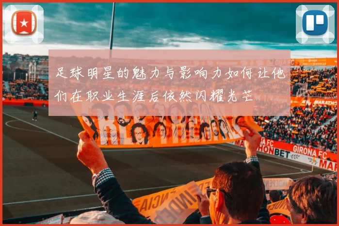 足球明星的魅力与影响力如何让他们在职业生涯后依然闪耀光芒