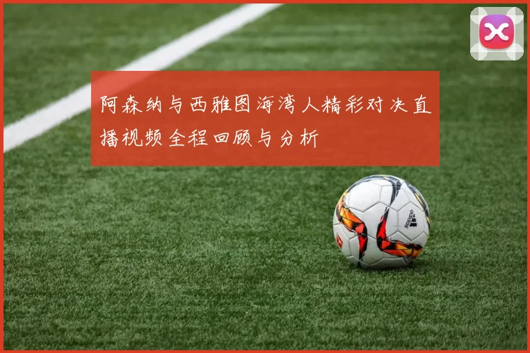 阿森纳与西雅图海湾人精彩对决直播视频全程回顾与分析