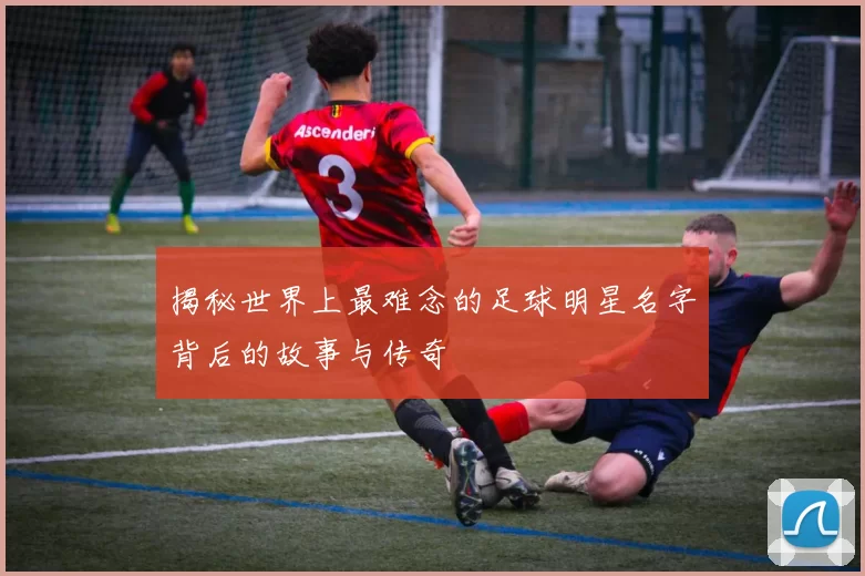 揭秘世界上最难念的足球明星名字背后的故事与传奇