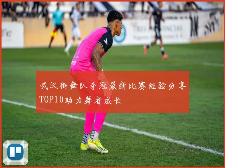 武汉街舞队夺冠最新比赛经验分享TOP10助力舞者成长