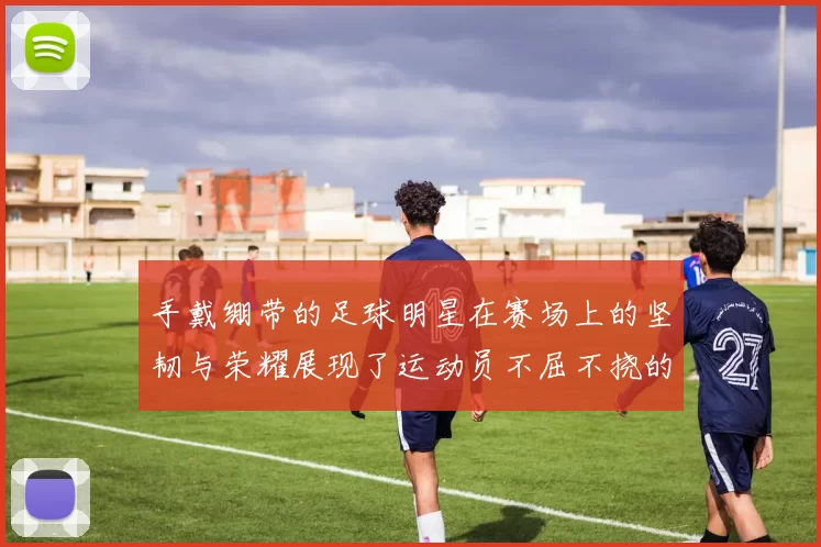 手戴绷带的足球明星在赛场上的坚韧与荣耀展现了运动员不屈不挠的精神