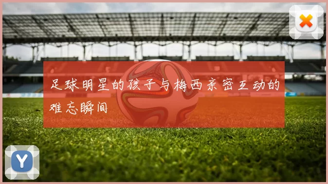 足球明星的孩子与梅西亲密互动的难忘瞬间