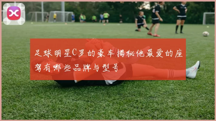 足球明星C罗的豪车揭秘他最爱的座驾有哪些品牌与型号