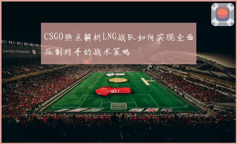 CSGO热点解析LNG战队如何实现全面压制对手的战术策略