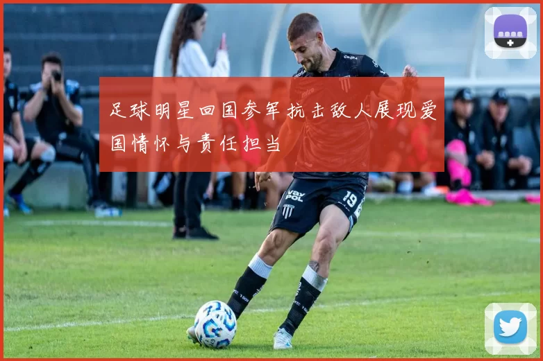 足球明星回国参军抗击敌人展现爱国情怀与责任担当