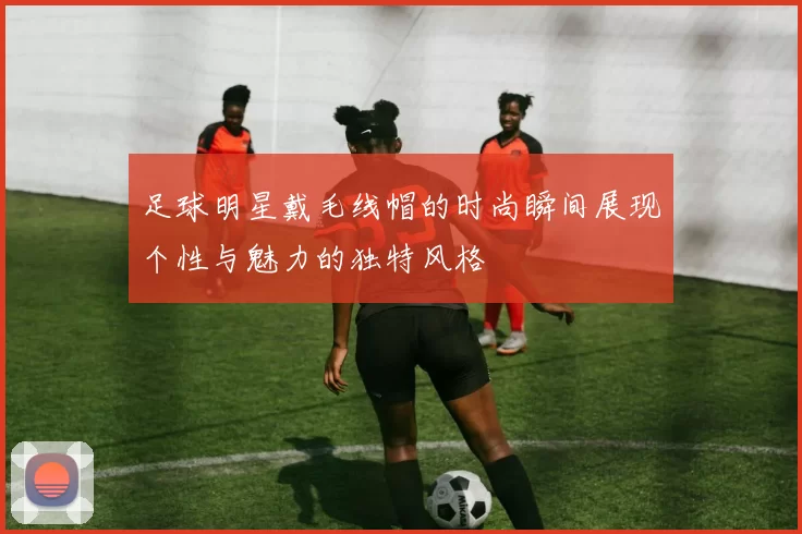 足球明星戴毛线帽的时尚瞬间展现个性与魅力的独特风格