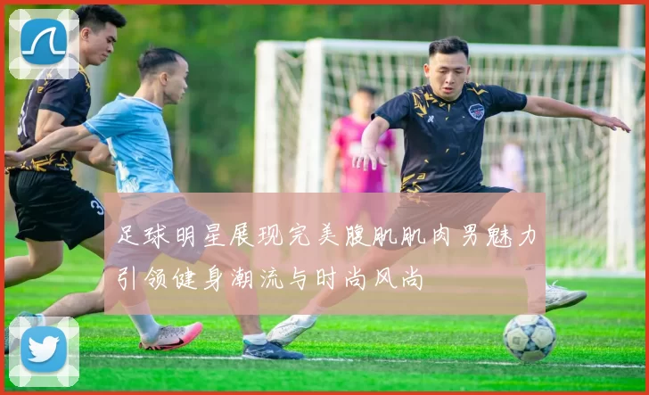 足球明星展现完美腹肌肌肉男魅力引领健身潮流与时尚风尚
