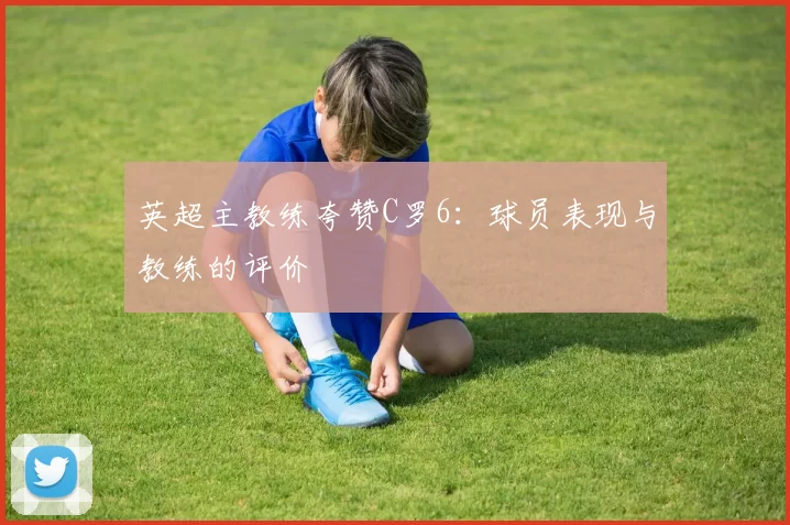 英超主教练夸赞C罗6：球员表现与教练的评价