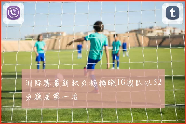 洲际赛最新积分榜揭晓IG战队以52分稳居第一名