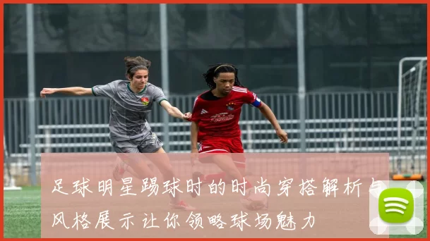 足球明星踢球时的时尚穿搭解析与风格展示让你领略球场魅力
