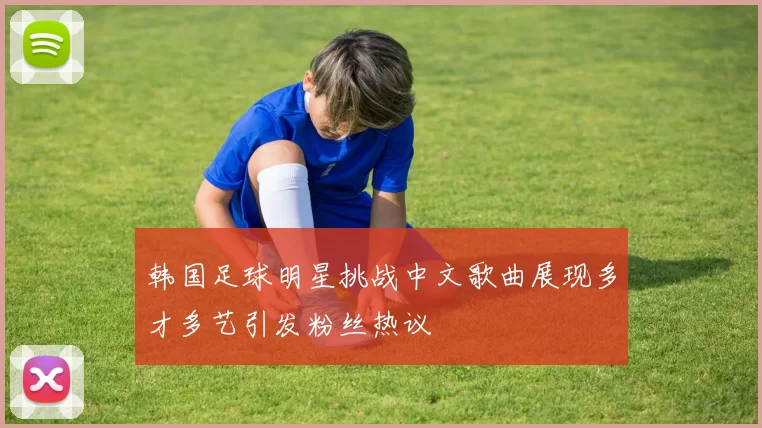 韩国足球明星挑战中文歌曲展现多才多艺引发粉丝热议
