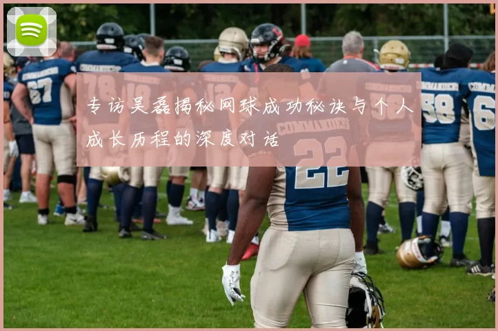 专访吴磊揭秘网球成功秘诀与个人成长历程的深度对话
