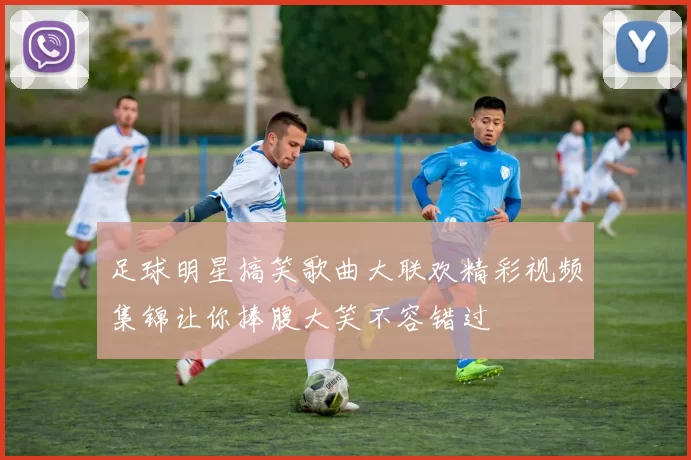 足球明星搞笑歌曲大联欢精彩视频集锦让你捧腹大笑不容错过