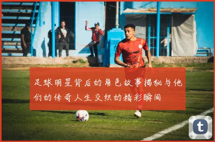 足球明星背后的角色故事揭秘与他们的传奇人生交织的精彩瞬间