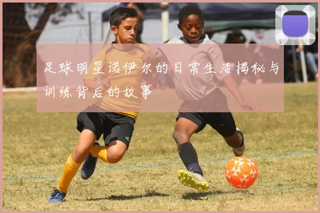 足球明星诺伊尔的日常生活揭秘与训练背后的故事