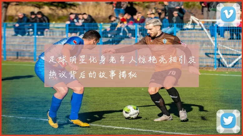 足球明星化身老年人惊艳亮相引发热议背后的故事揭秘