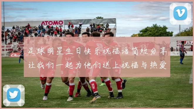 足球明星生日快乐祝福语简短分享让我们一起为他们送上祝福与热爱