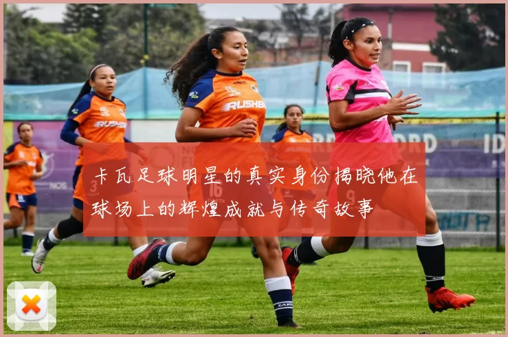 卡瓦足球明星的真实身份揭晓他在球场上的辉煌成就与传奇故事