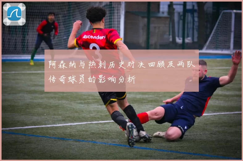 阿森纳与热刺历史对决回顾及两队传奇球员的影响分析
